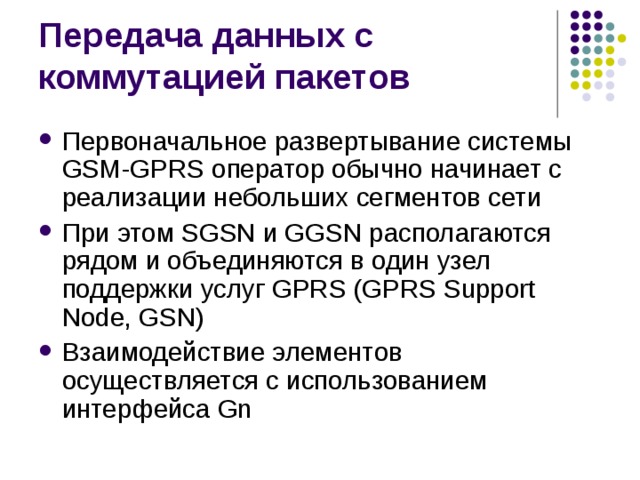Первоначальное развертывание системы GSM-GPRS оператор обычно начинает с реализации небольших сегментов сети При этом SGSN и GGSN располагаются рядом и объединяются в один узел поддержки услуг GPRS (GPRS Support Node, GSN) Взаимодействие элементов осуществляется с использованием интерфейса Gn 