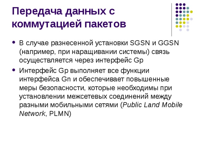 В случае разнесенной установки SGSN и GGSN (например, при наращивании системы) связь осуществляется через интерфейс Gp Интерфейс Gp выполняет все функции интерфейса Gn и обеспечивает повышенные меры безопасности, которые необходимы при установлении межсетевых соединений между разными мобильными сетями ( Public Land Mobile Network , PLMN) 