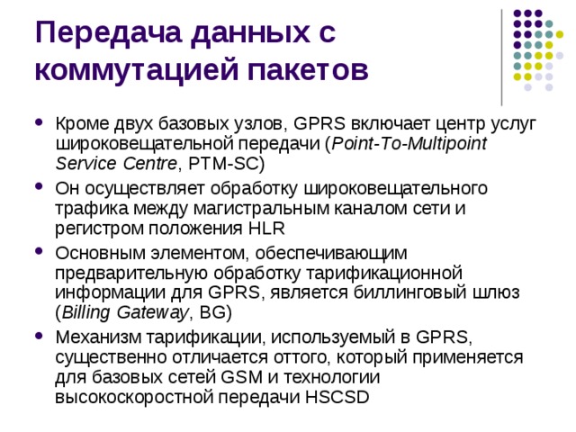 Кроме двух базовых узлов, GPRS включает центр услуг широковещательной передачи ( Point- T o-Multipoint Service Centre , PTM-SC) Он осуществляет обработку широковещательного трафика между магистральным каналом сети и регистром положения HLR Основным элементом, обеспечивающим предварительную обработку тарификационной информации для GPRS, является биллинговый шлюз ( Billing Gateway , BG) Механизм тарификации, используемый в GPRS, существенно отличается оттого, который применяется для базовых сетей GSM и технологии высокоскоростной передачи HSCSD 