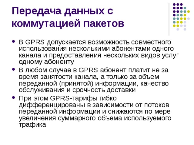 В GPRS допускается возможность совместного использования несколькими абонентами одного канала и предоставления нескольких видов услуг одному абоненту В любом случае в GPRS абонент платит не за время занятости канала, а только за объем переданной (принятой) информации, качество обслуживания и срочность доставки При этом GPRS-тарифы гибко дифференцированы в зависимости от потоков переданной информации и снижаются по мере увеличения суммарного объема используемого трафика 