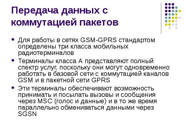 Для работы в сетях GSM-GPRS стандартом определены три класса мобильных радиотерминалов Терминалы класса А представляют полный спектр услуг, поскольку они могут одновременно работать в базовой сети с коммутацией каналов GSM и в пакетной сети GPRS Эти терминалы обеспечивают возможность принимать и посылать вызовы и сообщения через MSC (голос и данные) и в то же время параллельно обмениваться данными через SGSN 
