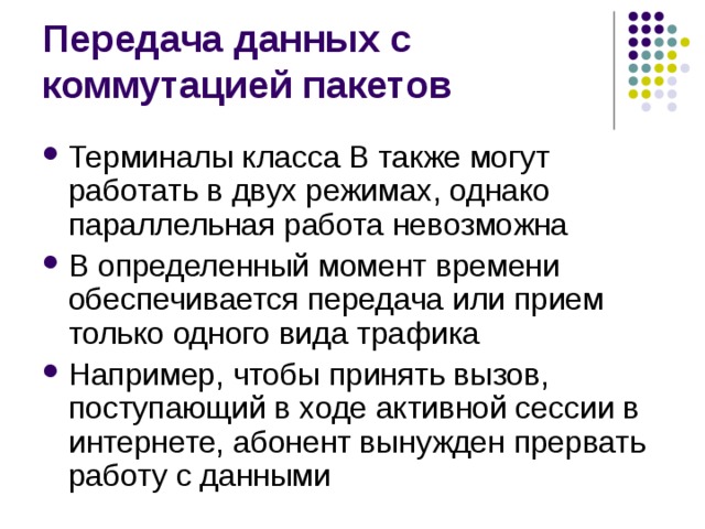 Терминалы класса В также могут работать в двух режимах, однако параллельная работа невозможна В определенный момент времени обеспечивается передача или прием только одного вида трафика Например, чтобы принять вызов, поступающий в ходе активной сессии в интернете, абонент вынужден прервать работу с данными 