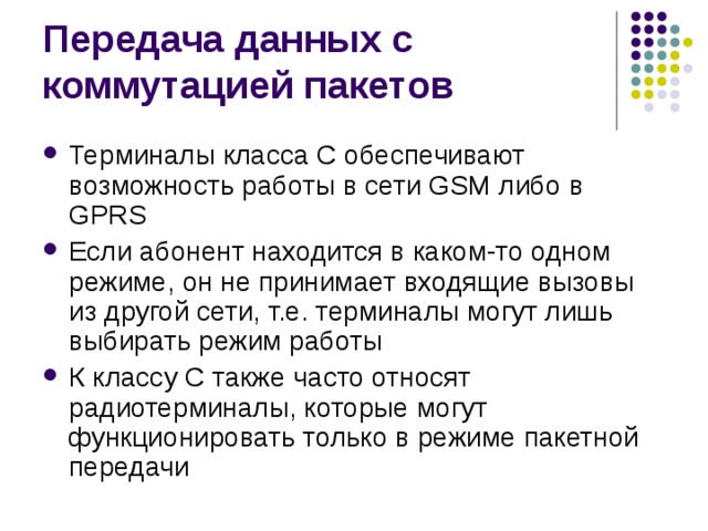 Терминалы класса С обеспечивают возможность работы в сети GSM либо в GPRS Если абонент находится в каком-то одном режиме, он не принимает входящие вызовы из другой сети, т.е. терминалы могут лишь выбирать режим работы К классу С также часто относят радиотерминалы, которые могут функционировать только в режиме пакетной передачи 