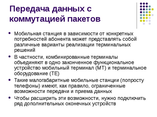 Мобильная станция в зависимости от конкретных потребностей абонента может представлять собой различные варианты реализации терминальных решений В частности, комбинированные терминалы объединяют в одно законченное функциональное устройство мобильный терминал (МТ) и терминальное оборудование (ТЕ) Такие малогабаритные мобильные станции (попросту телефоны) имеют, как правило, ограниченные возможности передачи и приема данных Чтобы расширить эти возможности, нужно подключить ряд дополнительных оконечных устройств 