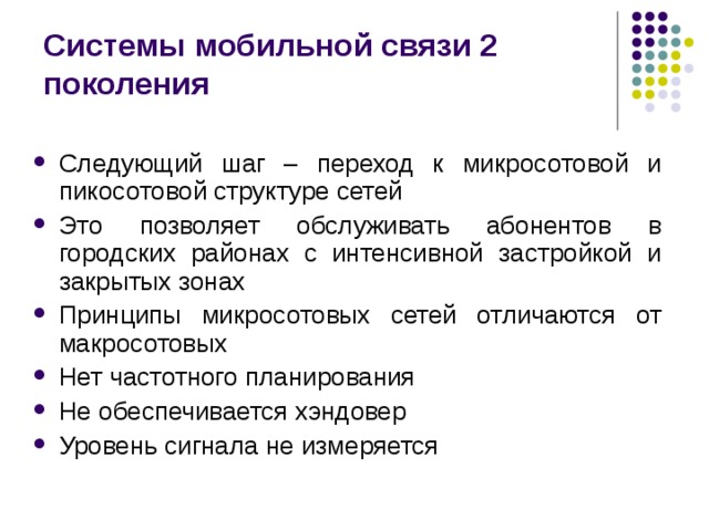 Системы мобильной связи 2 поколения Следующий шаг – переход к микросотовой и пикосотовой структуре сетей Это позволяет обслуживать абонентов в городских районах с интенсивной застройкой и закрытых зонах Принципы микросотовых сетей отличаются от макросотовых Нет частотного планирования Не обеспечивается хэндовер Уровень сигнала не измеряется 