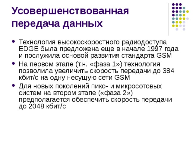 Технология высокоскоростного радиодоступа EDGE была предложена еще в начале 1997 года и послужила основой развития стандарта GSM На первом этапе (т.н. «фаза 1») технология позволила увеличить скорость передачи до 384 кбит/с на одну несущую сети GSM Для новых поколений пико- и микросотовых систем на втором этапе («фаза 2») предполагается обеспечить скорость передачи до 2048 кбит/с 