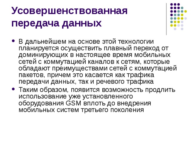 В дальнейшем на основе этой технологии планируется осуществить плавный переход от доминирующих в настоящее время мобильных сетей с коммутацией каналов к сетям, которые обладают преимуществами сетей с коммутацией пакетов, причем это касается как трафика передачи данных, так и речевого трафика Таким образом, появится возможность продлить использование уже установленного оборудования GSM вплоть до внедрения мобильных систем третьего поколения 