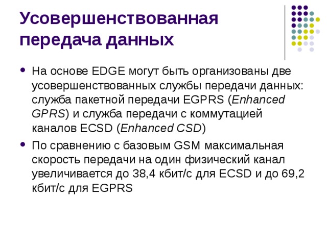 На основе EDGE могут быть организованы две усовершенствованных службы передачи данных: служба пакетной передачи EGPRS ( Enhanced GPRS ) и служба передачи с коммутацией каналов ECSD ( Enhanced CSD ) По сравнению с базовым GSM максимальная скорость передачи на один физический канал увеличивается до 38,4 кбит/с для ECSD и до 69,2 кбит/с для EGPRS 