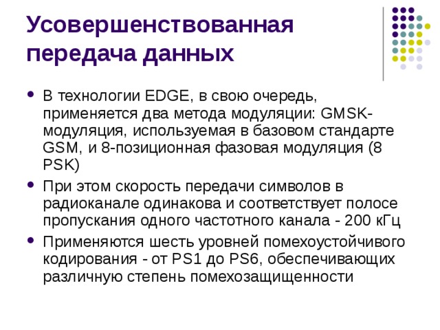 В технологии EDGE, в свою очередь, применяется два метода модуляции: GMSK-модуляция, используемая в базовом стандарте GSM, и 8-позиционная фазовая модуляция (8 PSK) При этом скорость передачи символов в радиоканале одинакова и соответствует полосе пропускания одного частотного канала - 200 кГц Применяются шесть уровней помехоустойчивого кодирования - от PS1 до PS6, обеспечивающих различную степень помехозащищенности 