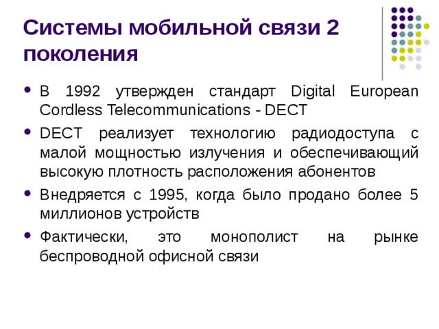 Системы мобильной связи 2 поколения В 1992 утвержден стандарт Digital European Cordless Telecommunications - DECT DECT реализует технологию радиодоступа с малой мощностью излучения и обеспечивающий высокую плотность расположения абонентов Внедряется с 1995, когда было продано более 5 миллионов устройств Фактически, это монополист на рынке беспроводной офисной связи 