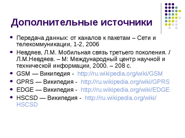 Передача данных: от каналов к пакетам – Сети и телекоммуникации, 1-2, 2006 Невдяев, Л.М. Мобильная связь третьего поколения. / Л.М.Невдяев. – М: Международный центр научной и технической информации, 2000. – 208 с. GSM — Википедия - http://ru.wikipedia.org/wiki/ GSM GPRS — Википедия - http://ru.wikipedia.org/wiki/ GPRS EDGE — Википедия - http://ru.wikipedia.org/wiki/ EDGE HSCSD — Википедия - http :// ru.wikipedia.org / wiki / HSCSD 