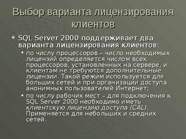 Выбор варианта лицензирования клиентов SQL Server 2000 поддерживает два варианта лицензирования клиентов: по числу процессоров – число необходимых лицензий определяется числом всех процессоров, установленных на сервере, и клиентам не требуются дополнительные лицензии. Такой режим используется для больших сетей и при организации доступа анонимных пользователей Интернет; по числу рабочих мест – для подключения к SQL Server 2000 необходимо иметь клиентскую лицензию доступа (CAL) . Применяется для небольших и средних сетей. по числу процессоров – число необходимых лицензий определяется числом всех процессоров, установленных на сервере, и клиентам не требуются дополнительные лицензии. Такой режим используется для больших сетей и при организации доступа анонимных пользователей Интернет; по числу рабочих мест – для подключения к SQL Server 2000 необходимо иметь клиентскую лицензию доступа (CAL) . Применяется для небольших и средних сетей. 