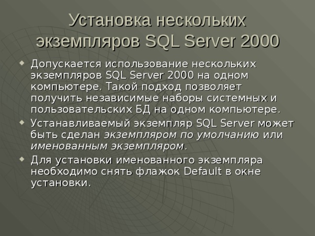 Установка нескольких экземпляров SQL Server 2000 Допускается использование нескольких экземпляров SQL Server 2000 на одном компьютере. Такой подход позволяет получить независимые наборы системных и пользовательских БД на одном компьютере. Устанавливаемый экземпляр SQL Server может быть сделан экземпляром по умолчанию или именованным экземпляром . Для установки именованного экземпляра необходимо снять флажок Default в окне установки. 