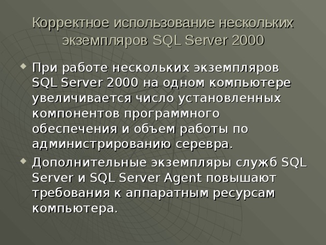 Корректное использование нескольких экземпляров SQL Server 2000 При работе нескольких экземпляров SQL Server 2000 на одном компьютере увеличивается число установленных компонентов программного обеспечения и объем работы по администрированию серевра. Дополнительные экземпляры служб SQL Server и SQL Server Agent повышают требования к аппаратным ресурсам компьютера. 