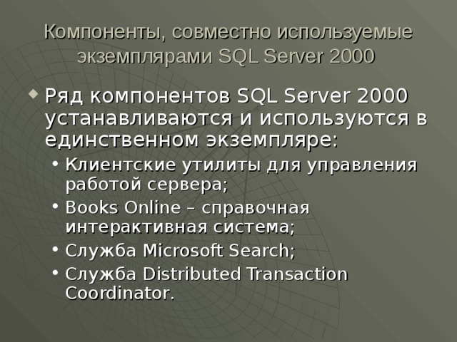Компоненты, совместно используемые экземплярами SQL Server 2000  Ряд компонентов SQL Server 2000 устанавливаются и используются в единственном экземпляре: Клиентские утилиты для управления работой сервера; Books Online – справочная интерактивная система; Служба Microsoft Search ; Служба Distributed Transaction Coordinator . Клиентские утилиты для управления работой сервера; Books Online – справочная интерактивная система; Служба Microsoft Search ; Служба Distributed Transaction Coordinator . 