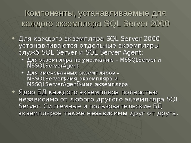 Компоненты, устанавливаемые для каждого экземпляра SQL Server 2000 Для каждого экземпляра SQL Server 2000 устанавливаются отдельные экземпляры служб SQL Server и SQL Server Agent : Для экземпляра по умолчанию – MSSQLServer и MSSQLServerAgent Для именованных экземпляров – MSSQLServer$ имя_экземпляра  и MSSQLServerAgent$ имя_экземпляра. Для экземпляра по умолчанию – MSSQLServer и MSSQLServerAgent Для именованных экземпляров – MSSQLServer$ имя_экземпляра  и MSSQLServerAgent$ имя_экземпляра. Ядро БД каждого экземпляра полностью независимо от любого другого экземпляра SQL Server . Системные и пользовательские БД экземпляров также независимы друг от друга. 