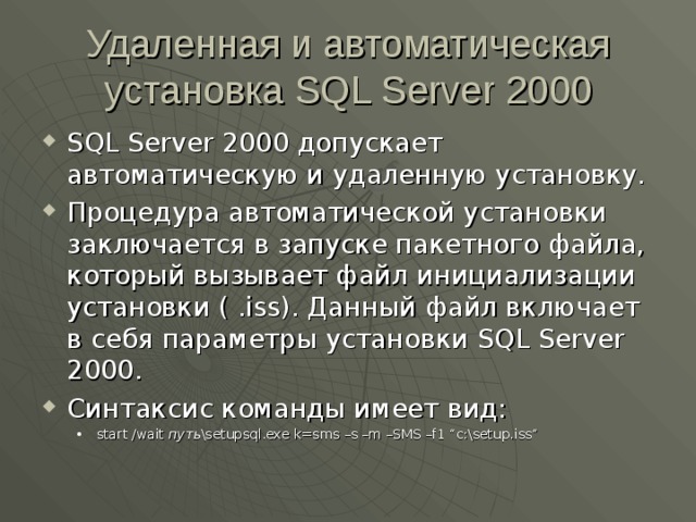 Удаленная и автоматическая установка SQL Server 2000 SQL Server 2000 допускает автоматическую и удаленную установку. Процедура автоматической установки заключается в запуске пакетного файла, который вызывает файл инициализации установки ( .iss) . Данный файл включает в себя параметры установки SQL Server 2000 . Синтаксис команды имеет вид: start /wait путь \setupsql.exe k=sms –s –m –SMS –f1 “c:\setup.iss” start /wait путь \setupsql.exe k=sms –s –m –SMS –f1 “c:\setup.iss” 
