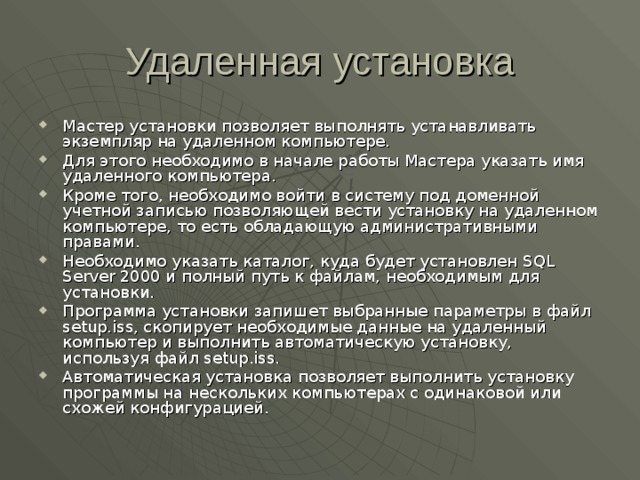 Удаленная установка Мастер установки позволяет выполнять устанавливать экземпляр на удаленном компьютере. Для этого необходимо в начале работы Мастера указать имя удаленного компьютера. Кроме того, необходимо войти в систему под доменной учетной записью позволяющей вести установку на удаленном компьютере, то есть обладающую административными правами. Необходимо указать каталог, куда будет установлен SQL Server 2000 и полный путь к файлам, необходимым для установки. Программа установки запишет выбранные параметры в файл setup.iss , скопирует необходимые данные на удаленный компьютер и выполнить автоматическую установку, используя файл setup.iss . Автоматическая установка позволяет выполнить установку программы на нескольких компьютерах с одинаковой или схожей конфигурацией. 