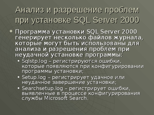 Анализ и разрешение проблем при установке SQL Server 2000 Программа установки SQL Server 2000 генерирует несколько файлов журнала, которые могут быть использованы для анализа и разрешения проблем при неудачной установке программы: Sqlstp.log – регистрируются ошибки, которые появляются при конфигурировании программы установки; Setup.log – регистрирует удачное или неудачное завершение установки; Searchsetup.log – регистрирует ошибки, выявленные в процессе конфигурирования службы Microsoft Search . Sqlstp.log – регистрируются ошибки, которые появляются при конфигурировании программы установки; Setup.log – регистрирует удачное или неудачное завершение установки; Searchsetup.log – регистрирует ошибки, выявленные в процессе конфигурирования службы Microsoft Search . 