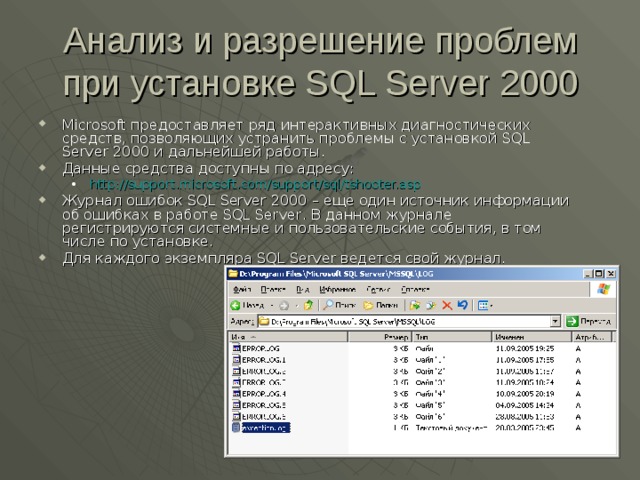Анализ и разрешение проблем при установке SQL Server 2000 Microsoft предоставляет ряд интерактивных диагностических средств, позволяющих устранить проблемы с установкой SQL Server 2000 и дальнейшей работы. Данные средства доступны по адресу: http://support.microsoft.com/support/sql/tshooter.asp http://support.microsoft.com/support/sql/tshooter.asp Журнал ошибок SQL Server 2000 – еще один источник информации об ошибках в работе SQL Server . В данном журнале регистрируются системные и пользовательские события, в том числе по установке. Для каждого экземпляра SQL Server ведется свой журнал. 