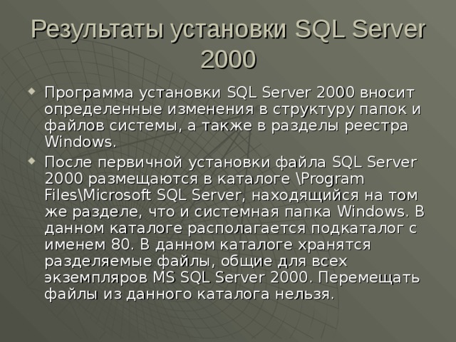 Результаты установки SQL Server 2000 Программа установки SQL Server 2000 вносит определенные изменения в структуру папок и файлов системы, а также в разделы реестра Windows . После первичной установки файла SQL Server 2000 размещаются в каталоге \Program Files\Microsoft SQL Server , находящийся на том же разделе, что и системная папка Windows . В данном каталоге располагается подкаталог с именем 80. В данном каталоге хранятся разделяемые файлы, общие для всех экземпляров MS SQL Server 2000 . Перемещать файлы из данного каталога нельзя. 