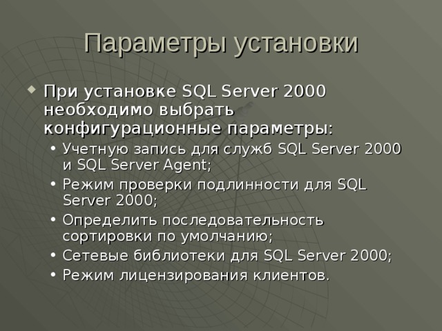 Параметры установки При установке SQL Server 2000 необходимо выбрать конфигурационные параметры: Учетную запись для служб SQL Server 2000 и SQL Server Agent; Режим проверки подлинности для SQL Server 2000; Определить последовательность сортировки по умолчанию; Сетевые библиотеки для SQL Server 2000; Режим лицензирования клиентов. Учетную запись для служб SQL Server 2000 и SQL Server Agent; Режим проверки подлинности для SQL Server 2000; Определить последовательность сортировки по умолчанию; Сетевые библиотеки для SQL Server 2000; Режим лицензирования клиентов. 