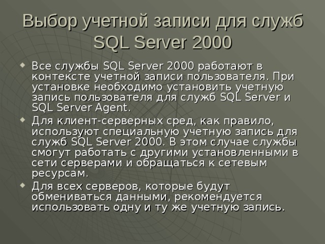 Выбор учетной записи для служб SQL Server 2000 Все службы SQL Server 2000 работают в контексте учетной записи пользователя. При установке необходимо установить учетную запись пользователя для служб SQL Server и SQL Server Agent . Для клиент-серверных сред, как правило, используют специальную учетную запись для служб SQL Server 2000 . В этом случае службы смогут работать с другими установленными в сети серверами и обращаться к сетевым ресурсам. Для всех серверов, которые будут обмениваться данными, рекомендуется использовать одну и ту же учетную запись. 