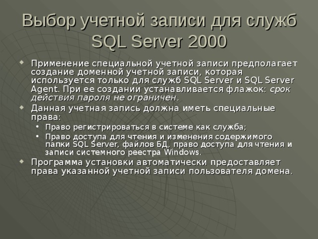 Выбор учетной записи для служб SQL Server 2000 Применение специальной учетной записи предполагает создание доменной учетной записи, которая используется только для служб SQL Server и SQL Server Agent . При ее создании устанавливается флажок: срок действия пароля не ограничен . Данная учетная запись должна иметь специальные права: Право регистрироваться в системе как служба; Право доступа для чтения и изменения содержимого папки SQL Server , файлов БД, право доступа для чтения и записи системного реестра Windows . Право регистрироваться в системе как служба; Право доступа для чтения и изменения содержимого папки SQL Server , файлов БД, право доступа для чтения и записи системного реестра Windows . Программа установки автоматически предоставляет права указанной учетной записи пользователя домена. 