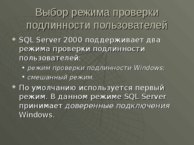 Выбор режима проверки подлинности пользователей SQL Server 2000 поддерживает два режима проверки подлинности пользователей: режим проверки подлинности Windows; смешанный режим. режим проверки подлинности Windows; смешанный режим. По умолчанию используется первый режим. В данном режиме SQL Server принимает доверенные подключения Windows . 