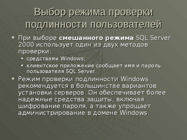 Выбор режима проверки подлинности пользователей При выборе смешанного режима  SQL Server 2000 использует один из двух методов проверки: средствами Windows ; клиентское приложение сообщает имя и пароль пользователя SQL Server . средствами Windows ; клиентское приложение сообщает имя и пароль пользователя SQL Server . Режим проверки подлинности Windows рекомендуется в большинстве вариантов установки серверов. Он обеспечивает более надежные средства защиты, включая шифрование пароля, а также упрощает администрирование в домене Windows . 