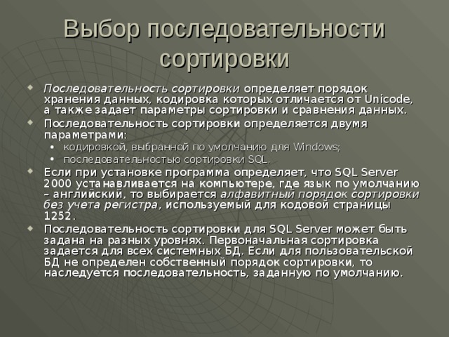 Выбор последовательности сортировки Последовательность сортировки определяет порядок хранения данных, кодировка которых отличается от Unicode , а также задает параметры сортировки и сравнения данных. Последовательность сортировки определяется двумя параметрами: кодировкой, выбранной по умолчанию для Windows ; последовательностью сортировки SQL . кодировкой, выбранной по умолчанию для Windows ; последовательностью сортировки SQL . Если при установке программа определяет, что SQL Server 2000 устанавливается на компьютере, где язык по умолчанию – английский, то выбирается алфавитный порядок сортировки без учета регистра , используемый для кодовой страницы 1252. Последовательность сортировки для SQL Server может быть задана на разных уровнях. Первоначальная сортировка задается для всех системных БД. Если для пользовательской БД не определен собственный порядок сортировки, то наследуется последовательность, заданную по умолчанию. 