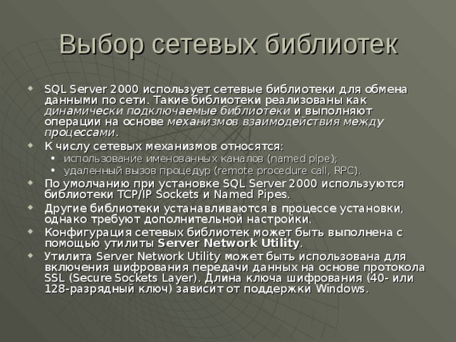 Выбор сетевых библиотек SQL Server 2000 использует сетевые библиотеки для обмена данными по сети. Такие библиотеки реализованы как динамически подключаемые библиотеки и выполняют операции на основе механизмов взаимодействия между процессами . К числу сетевых механизмов относятся: использование именованных каналов (named pipe) ; удаленный вызов процедур (remote procedure call, RPC). использование именованных каналов (named pipe) ; удаленный вызов процедур (remote procedure call, RPC). По умолчанию при установке SQL Server 2000 используются библиотеки TCP/IP Sockets и Named Pipes . Другие библиотеки устанавливаются в процессе установки, однако требуют дополнительной настройки. Конфигурация сетевых библиотек может быть выполнена с помощью утилиты Server Network Utility . Утилита Server Network Utility может быть использована для включения шифрования передачи данных на основе протокола SSL (Secure Sockets Layer ). Длина ключа шифрования (40- или 128-разрядный ключ) зависит от поддержки Windows . 