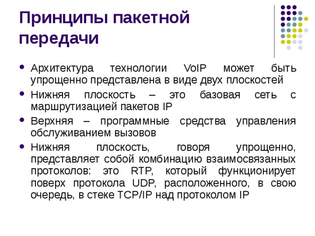 Архитектура технологии VoIP может быть упрощенно представлена в виде двух плоскостей Нижняя плоскость – это базовая сеть с маршрутизацией пакетов IP Верхняя – программные средства управления обслуживанием вызовов Нижняя плоскость, говоря упрощенно, представляет собой комбинацию взаимосвязанных протоколов: это RTP, который функционирует поверх протокола UDP, расположенного, в свою очередь, в стеке TCP/IP над протоколом IP 