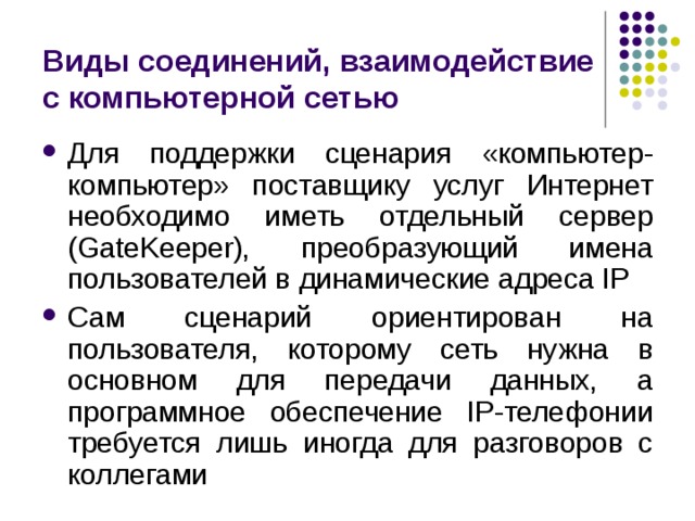 Виды соединений, взаимодействие с компьютерной сетью Для поддержки сценария «компьютер-компьютер» поставщику услуг Интернет необходимо иметь отдельный сервер (GateKeeper), преобразующий имена пользователей в динамические адреса IP Сам сценарий ориентирован на пользователя, которому сеть нужна в основном для передачи данных, а программное обеспечение IP-телефонии требуется лишь иногда для разговоров с коллегами 