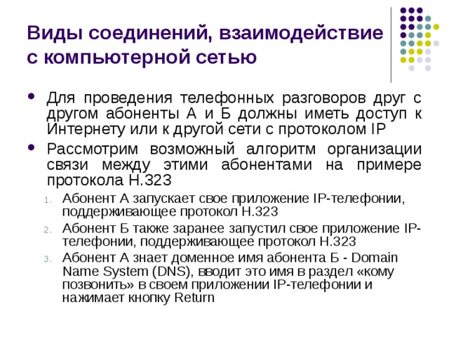 Виды соединений, взаимодействие с компьютерной сетью Для проведения телефонных разговоров друг с другом абоненты А и Б должны иметь доступ к Интернету или к другой сети с протоколом IP Ра c смотрим возможный алгоритм организации связи между этими абонентами на примере протокола H.323 Абонент А запускает свое приложение IP-телефонии, поддерживающее протокол Н.323 Абонент Б также заранее запустил свое приложение IP-телефонии, поддерживающее протокол Н.323 Абонент А знает доменное имя абонента Б - Domain Name System (DNS), вводит это имя в раздел «кому позвонить» в своем приложении IP-телефонии и нажимает кнопку Return Абонент А запускает свое приложение IP-телефонии, поддерживающее протокол Н.323 Абонент Б также заранее запустил свое приложение IP-телефонии, поддерживающее протокол Н.323 Абонент А знает доменное имя абонента Б - Domain Name System (DNS), вводит это имя в раздел «кому позвонить» в своем приложении IP-телефонии и нажимает кнопку Return 