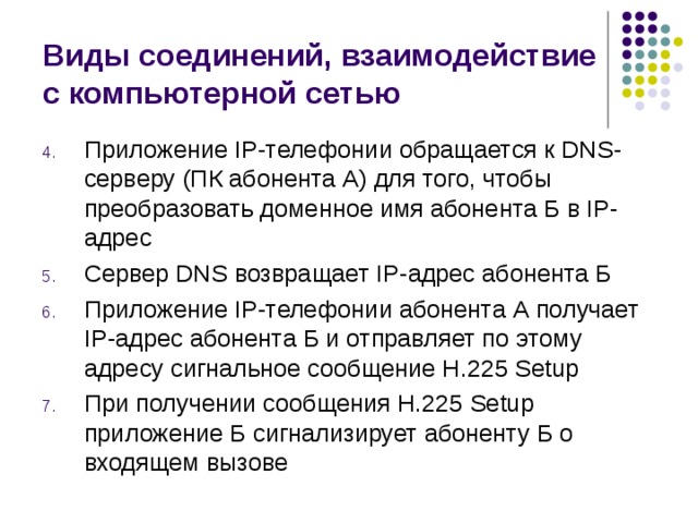 Виды соединений, взаимодействие с компьютерной сетью Приложение IP-телефонии обращается к DNS-серверу (ПК абонента А) для того, чтобы преобразовать доменное имя абонента Б в IP-адрес Сервер DNS возвращает IP-адрес абонента Б Приложение IP-телефонии абонента А получает IP-адрес абонента Б и отправляет по этому адресу сигнальное сообщение Н.225 Setup При получении сообщения Н.225 Setup приложение Б сигнализирует абоненту Б о входящем вызове 