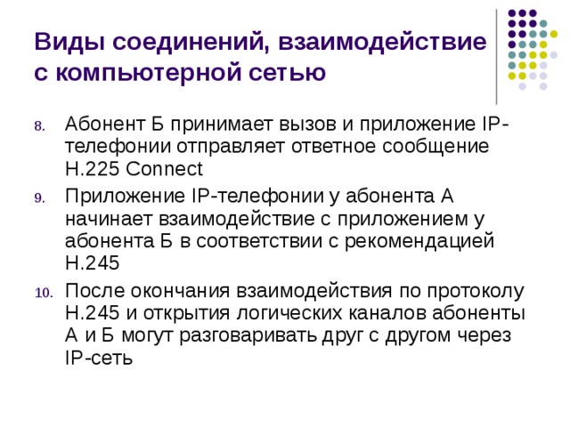 Виды соединений, взаимодействие с компьютерной сетью Абонент Б принимает вызов и приложение IP-телефонии отправляет ответное сообщение Н.225 Connect Приложение IP-телефонии у абонента А начинает взаимодействие с приложением у абонента Б в соответствии с рекомендацией Н.245 После окончания взаимодействия по протоколу Н.245 и открытия логических каналов абоненты А и Б могут разговаривать друг с другом через IP-сеть 