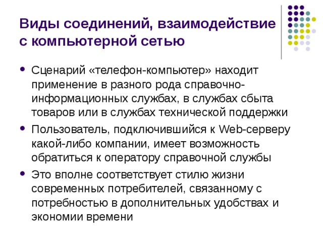 Виды соединений, взаимодействие с компьютерной сетью Сценарий «телефон-компьютер» находит применение в разного рода справочно-информационных службах, в службах сбыта товаров или в службах технической поддержки Пользователь, подключившийся к Web- cepвepy какой-либо компании, имеет возможность обратиться к оператору справочной службы Это вполне соответствует стилю жизни современных потребителей, связанному с потребностью в дополнительных удобствах и экономии времени 