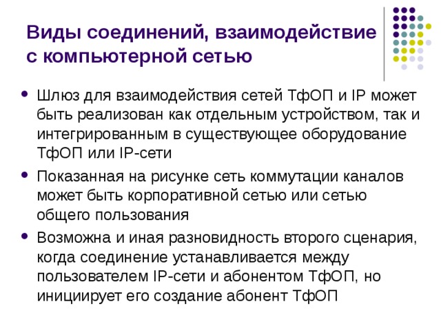 Виды соединений, взаимодействие с компьютерной сетью Шлюз для взаимодействия сетей ТфОП и IP может быть реализован как отдельным устройством, так и интегрированным в существующее оборудование ТфОП или IP-сети Показанная на рисунке сеть коммутации каналов может быть корпоративной сетью или сетью общего пользования Возможна и иная разновидность второго сценария, когда соединение устанавливается между пользователем IP-сети и абонентом ТфОП, но инициирует его создание абонент ТфОП 