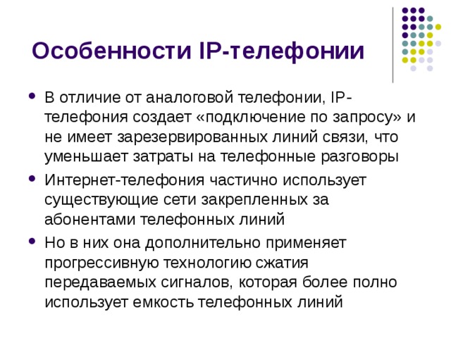 В отличие от аналоговой телефонии, IP-телефония создает «подключение по запросу» и не имеет зарезервированных линий связи, что уменьшает затраты на телефонные разговоры Интернет-телефония частично использует существующие сети закрепленных за абонентами телефонных линий Но в них она дополнительно применяет прогрессивную технологию сжатия передаваемых сигналов, которая более полно использует емкость телефонных линий 