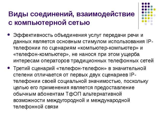 Виды соединений, взаимодействие с компьютерной сетью Эффективность объединения услуг передачи речи и данных является основным стимулом использования IP-телефонии по сценариям «компьютер-компьютер» и «телефон-компьютер», не нанося при этом ущерба интересам операторов традиционных телефонных сетей Третий сценарий «телефон-телефон» в значительной степени отличается от первых двух сценариев IP-телефонии своей социальной значимостью, поскольку целью его применения является предоставление обычным абонентам ТфОП альтернативной возможности междугородной и международной телефонной связи 