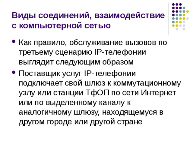 Виды соединений, взаимодействие с компьютерной сетью Как правило, обслуживание вызовов по третьему сценарию IP-телефонии выглядит следующим образом Поставщик услуг IP-телефонии подключает свой шлюз к коммутационному узлу или станции ТфОП по сети Интернет или по выделенному каналу к аналогичному шлюзу, находящемуся в другом городе или другой стране 
