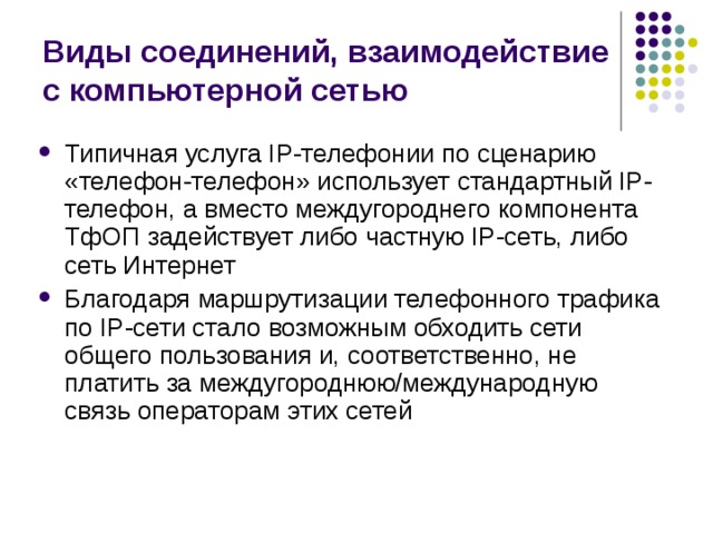 Виды соединений, взаимодействие с компьютерной сетью Типичная услуга IP-телефонии по сценарию «телефон-телефон» использует стандартный IP-телефон, а вместо междугороднего компонента ТфОП задействует либо частную IP-сеть, либо сеть Интернет Благодаря маршрутизации телефонного трафика по IP-сети стало возможным обходить сети общего пользования и, соответственно, не платить за междугороднюю/международную связь операторам этих сетей 