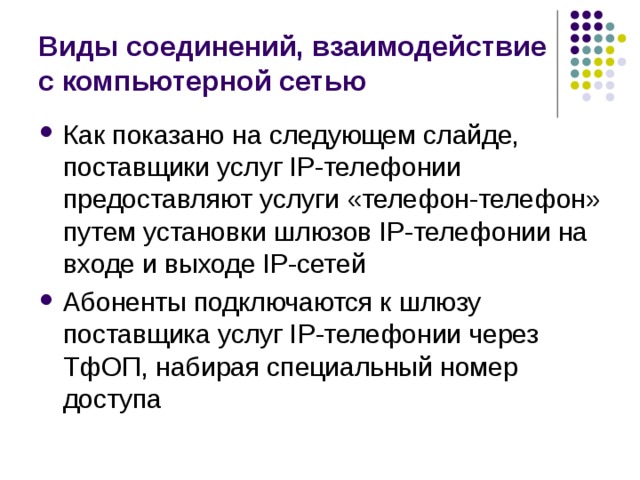 Виды соединений, взаимодействие с компьютерной сетью Как показано на следующем слайде, поставщики услуг IP-телефонии предоставляют услуги «телефон-телефон» путем установки шлюзов IP-телефонии на входе и выходе IP-сетей Абоненты подключаются к шлюзу поставщика услуг IP-телефонии через ТфОП, набирая специальный номер доступа 