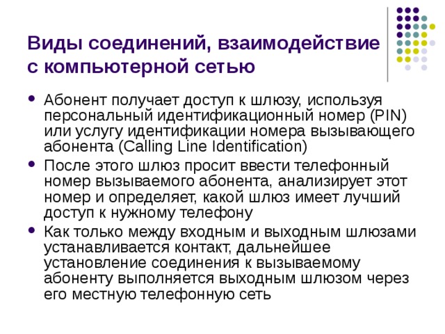 Виды соединений, взаимодействие с компьютерной сетью Абонент получает доступ к шлюзу, используя персональный идентификационный номер (PIN) или услугу идентификации номера вызывающего абонента (Calling Line Identification) После этого шлюз просит ввести телефонный номер вызываемого абонента, анализирует этот номер и определяет, какой шлюз имеет лучший доступ к нужному телефону Как только между входным и выходным шлюзами устанавливается контакт, дальнейшее установление соединения к вызываемому абоненту выполняется выходным шлюзом через его местную телефонную сеть 
