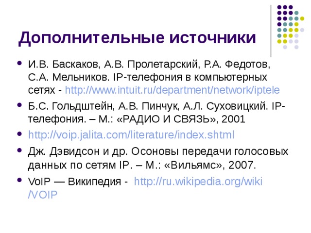 И.В. Баскаков, А.В. Пролетарский, Р.А. Федотов, С.А. Мельников. IP-телефония в компьютерных сетях - http://www.intuit.ru/department/network/iptele Б.С. Гольдштейн, А.В. Пинчук, А.Л. Суховицкий. IP-телефония . – М.: «РАДИО И СВЯЗЬ», 2001 http://voip.jalita.com/literature/index.shtml Дж. Дэвидсон и др. Осоновы передачи голосовых данных по сетям IP . – М.: «Вильямс», 2007. VoIP — Википедия - http:// ru.wikipedia.org / wiki /VOIP 