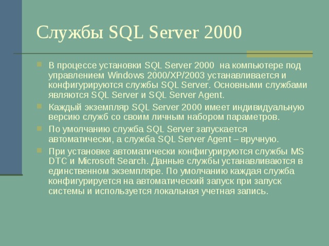 Службы SQL Server 2000 В процессе установки SQL Server 2000 на компьютере под управлением Windows 2000/XP/2003 устанавливается и конфигурируются службы SQL Server . Основными службами являются SQL Server и SQL Server Agent . Каждый экземпляр SQL Server 2000 имеет индивидуальную версию служб со своим личным набором параметров. По умолчанию служба SQL Server запускается автоматически, а служба SQL Server Agent – вручную. При установке автоматически конфигурируются службы MS DTC и Microsoft Search . Данные службы устанавливаются в единственном экземпляре. По умолчанию каждая служба конфигурируется на автоматический запуск при запуск системы и используется локальная учетная запись. 