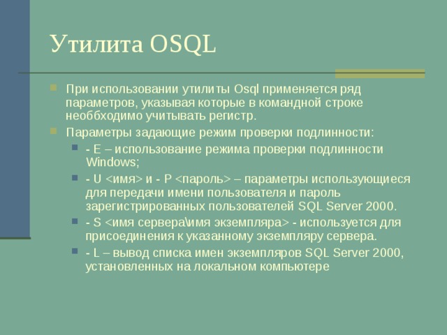 Утилита OSQL При использовании утилиты Osql применяется ряд параметров, указывая которые в командной строке необбходимо учитывать регистр. Параметры задающие режим проверки подлинности: - E – использование режима проверки подлинности Windows ; - U  и - P  – параметры использующиеся для передачи имени пользователя и пароль зарегистрированных пользователей SQL Server 2000 . - S  - используется для присоединения к указанному экземпляру сервера. - L – вывод списка имен экземпляров SQL Server 2000 , установленных на локальном компьютере - E – использование режима проверки подлинности Windows ; - U  и - P  – параметры использующиеся для передачи имени пользователя и пароль зарегистрированных пользователей SQL Server 2000 . - S  - используется для присоединения к указанному экземпляру сервера. - L – вывод списка имен экземпляров SQL Server 2000 , установленных на локальном компьютере 