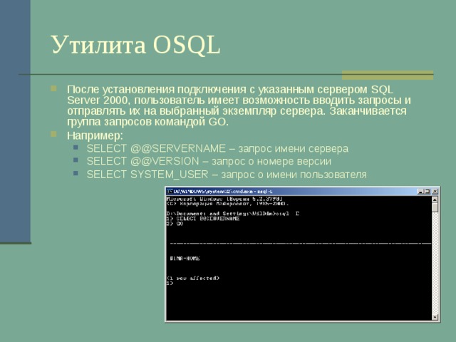 Утилита OSQL После установления подключения с указанным сервером SQL Server 2000 , пользователь имеет возможность вводить запросы и отправлять их на выбранный экземпляр сервера.  Заканчивается группа запросов командой GO . Например: SELECT  @@SERVERNAME – запрос имени сервера SELECT @@VERSION – запрос о номере версии SELECT SYSTEM_USER – запрос о имени пользователя SELECT  @@SERVERNAME – запрос имени сервера SELECT @@VERSION – запрос о номере версии SELECT SYSTEM_USER – запрос о имени пользователя 
