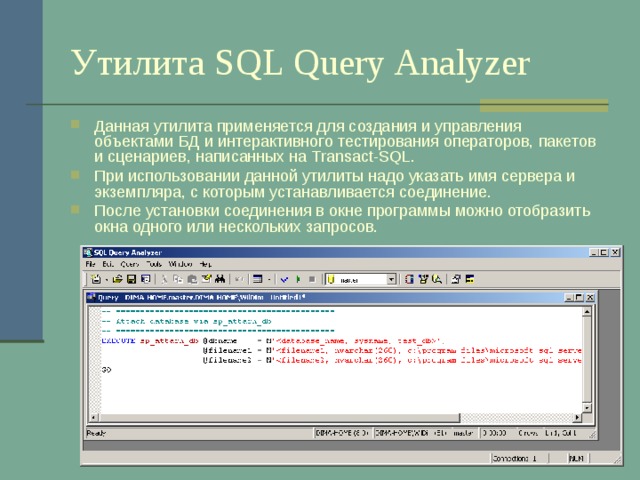 Утилита SQL Query Analyzer Данная утилита применяется для создания и управления объектами БД и интерактивного тестирования операторов, пакетов и сценариев, написанных на Transact-SQL . При использовании данной утилиты надо указать имя сервера и экземпляра, с которым устанавливается соединение. После установки соединения в окне программы можно отобразить окна одного или нескольких запросов. 